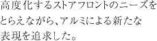 高度化するストアフロントのニーズをとらえながら、アルミによる新たな表現を追求した。