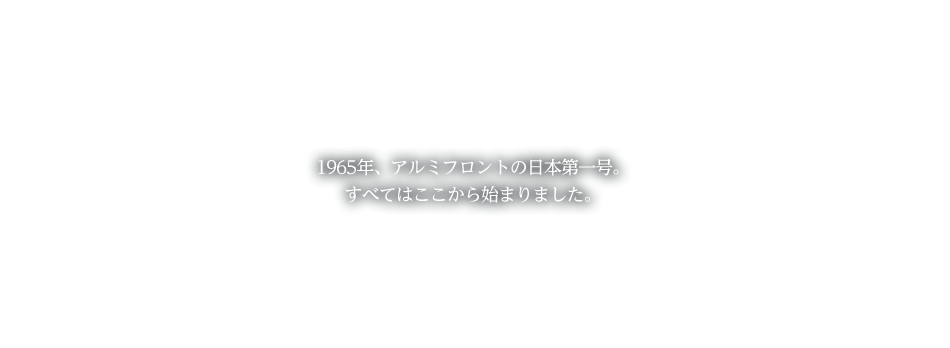 1965年、アルミフロントの日本第一号。すべてはここから始まりました。